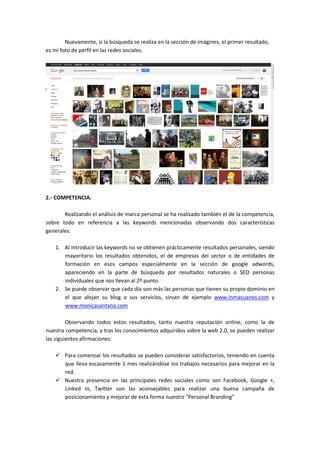 Nuevamente, si la búsqueda se realiza en la sección de imágines, el primer resultado,
es mi foto de perfil en las redes sociales.




2.- COMPETENCIA.

       Realizando el análisis de marca personal se ha realizado también el de la competencia,
sobre todo en referencia a las keywords mencionadas observando dos características
generales.

    1. Al introducir las keywords no se obtienen prácticamente resultados personales, siendo
       mayoritario los resultados obtenidos, el de empresas del sector o de entidades de
       formación en esos campos especialmente en la sección de google adwords,
       apareciendo en la parte de búsqueda por resultados naturales o SEO personas
       individuales que nos llevan al 2º punto.
    2. Se puede observar que cada día son más las personas que tienen su propio dominio en
       el que alojan su blog o sus servicios, sirvan de ejemplo www.inmasuanes.com y
       www.monicasantana.com

         Observando todos estos resultados, tanto nuestra reputación online, como la de
nuestra competencia, y tras los conocimientos adquiridos sobre la web 2.0, se pueden realizar
las siguientes afirmaciones:

       Para comenzar los resultados se pueden considerar satisfactorios, teniendo en cuenta
       que lleva escasamente 1 mes realizándose los trabajos necesarios para mejorar en la
       red.
       Nuestra presencia en las principales redes sociales como son Facebook, Google +,
       Linked In, Twitter son las aconsejables para realizar una buena campaña de
       posicionamiento y mejorar de esta forma nuestro “Personal Branding”
 