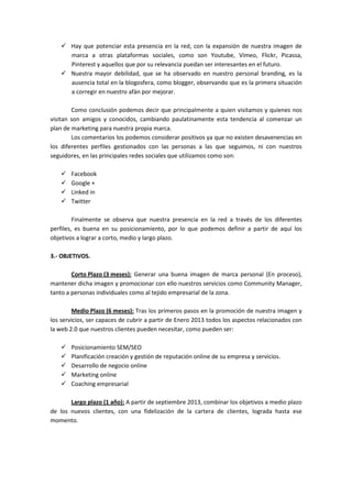 Hay que potenciar esta presencia en la red, con la expansión de nuestra imagen de
       marca a otras plataformas sociales, como son Youtube, Vimeo, Flickr, Picassa,
       Pinterest y aquellos que por su relevancia puedan ser interesantes en el futuro.
       Nuestra mayor debilidad, que se ha observado en nuestro personal branding, es la
       ausencia total en la blogosfera, como blogger, observando que es la primera situación
       a corregir en nuestro afán por mejorar.

        Como conclusión podemos decir que principalmente a quien visitamos y quienes nos
visitan son amigos y conocidos, cambiando paulatinamente esta tendencia al comenzar un
plan de marketing para nuestra propia marca.
        Los comentarios los podemos considerar positivos ya que no existen desavenencias en
los diferentes perfiles gestionados con las personas a las que seguimos, ni con nuestros
seguidores, en las principales redes sociales que utilizamos como son:

       Facebook
       Google +
       Linked in
       Twitter

         Finalmente se observa que nuestra presencia en la red a través de los diferentes
perfiles, es buena en su posicionamiento, por lo que podemos definir a partir de aquí los
objetivos a lograr a corto, medio y largo plazo.

3.- OBJETIVOS.

        Corto Plazo (3 meses): Generar una buena imagen de marca personal (En proceso),
mantener dicha imagen y promocionar con ello nuestros servicios como Community Manager,
tanto a personas individuales como al tejido empresarial de la zona.

        Medio Plazo (6 meses): Tras los primeros pasos en la promoción de nuestra imagen y
los servicios, ser capaces de cubrir a partir de Enero 2013 todos los aspectos relacionados con
la web 2.0 que nuestros clientes pueden necesitar, como pueden ser:

       Posicionamiento SEM/SEO
       Planificación creación y gestión de reputación online de su empresa y servicios.
       Desarrollo de negocio online
       Marketing online
       Coaching empresarial

       Largo plazo (1 año): A partir de septiembre 2013, combinar los objetivos a medio plazo
de los nuevos clientes, con una fidelización de la cartera de clientes, lograda hasta ese
momento.
 