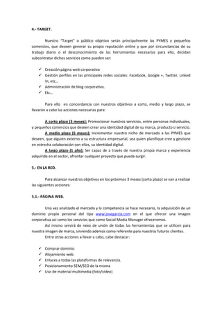 4.- TARGET.

       Nuestro “Target” o público objetivo serán principalmente las PYMES y pequeños
comercios, que deseen generar su propia reputación online y que por circunstancias de su
trabajo diario o el desconocimiento de las herramientas necesarias para ello, decidan
subcontratar dichos servicios como pueden ser:

        Creación página web corporativa
        Gestión perfiles en las principales redes sociales: Facebook, Google +, Twitter, Linked
        In, etc…
        Administración de blog corporativo.
        Etc…

        Para ello en concordancia con nuestros objetivos a corto, medio y largo plazo, se
llevarán a cabo las acciones necesarias para:

        A corto plazo (3 meses): Promocionar nuestros servicios, entre personas individuales,
y pequeños comercios que deseen crear una identidad digital de su marca, producto o servicio.
        A medio plazo (6 meses): Incrementar nuestro nicho de mercado a las PYMES que
deseen, que alguien externo a su estructura empresarial, sea quien planifique cree y gestione
en estrecha colaboración con ellos, su identidad digital.
        A largo plazo (1 año): Ser capaz de a través de nuestra propia marca y experiencia
adquirida en el sector, afrontar cualquier proyecto que pueda surgir.

5.- EN LA RED.

         Para alcanzar nuestros objetivos en los próximos 3 meses (corto plazo) se van a realizar
las siguientes acciones:

5.1.- PÁGINA WEB.

       Una vez analizado el mercado y la competencia se hace necesario, la adquisición de un
dominio propio personal del tipo www.josegarcia.com en el que ofrecer una imagen
corporativa así como los servicios que como Social Media Manager ofreceremos.
       Así mismo servirá de nexo de unión de todas las herramientas que se utilicen para
nuestra imagen de marca, sirviendo además como referente para nuestros futuros clientes.
       Entre otras acciones a llevar a cabo, cabe destacar:

        Comprar dominio
        Alojamiento web
        Enlaces a todas las plataformas de relevancia.
        Posicionamiento SEM/SEO de la misma
        Uso de material multimedia (foto/video)
 