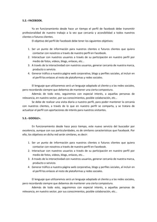 5.2.- FACEBOOK.

        Ya en funcionamiento desde hace un tiempo el perfil de facebook debe transmitir
profesionalidad de nuestro trabajo a la vez que cercanía y accesibilidad a todos nuestros
clientes o futuros clientes.
        El objetivo del perfil de Facebook debe tener los siguientes objetivos:

    1. Ser un punto de información para nuestros clientes o futuros clientes que quiera
        contactar con nosotros a través de nuestro perfil en Facebook.
    2. Interactuar con nuestros usuarios a través de su participación en nuestro perfil por
        medio de fotos, videos, blogs, enlaces, etc…
    3. A través de la interactividad con nuestros usuarios, generar cercanía de nuestra marca,
        producto o servicio.
    4. Generar tráfico a nuestra página web corporativa, blogs y perfiles sociales, al incluir en
        el perfil los enlaces al resto de plataformas y redes sociales.

        El lenguaje que utilizaremos será un lenguaje adaptado al cliente y a las redes sociales,
pero recordando siempre que debemos de mantener una cierta compostura.
        Además de todo esto, seguiremos con especial interés, a aquellas personas de
relevancia, en nuestro sector, por sus conocimientos, posible colaboración, etc…
        Se debe de realizar una visita diaria a nuestro perfil, para poder mantener la cercanía
con nuestros clientes, a través de lo que en nuestro perfil se comparta, y se tratara de
actualizar el perfil con aportaciones de interés para nuestros visitantes.

5.3.- GOOGLE+.

         En funcionamiento desde hace poco tiempo, este nuevo servicio del buscador por
excelencia, aunque con sus particularidades, es de similares características que Facebook. Por
ello, los objetivos en dicha red serán similares, es decir:

    1. Ser un punto de información para nuestros clientes o futuros clientes que quiera
        contactar con nosotros a través de nuestro perfil en Facebook.
    2. Interactuar con nuestros usuarios a través de su participación en nuestro perfil por
        medio de fotos, videos, blogs, enlaces, etc…
    3. A través de la interactividad con nuestros usuarios, generar cercanía de nuestra marca,
        producto o servicio.
    4. Generar tráfico a nuestra página web corporativa, blogs y perfiles sociales, al incluir en
        el perfil los enlaces al resto de plataformas y redes sociales.

        El lenguaje que utilizaremos será un lenguaje adaptado al cliente y a las redes sociales,
pero recordando siempre que debemos de mantener una cierta compostura.
        Además de todo esto, seguiremos con especial interés, a aquellas personas de
relevancia, en nuestro sector, por sus conocimientos, posible colaboración, etc…
 
