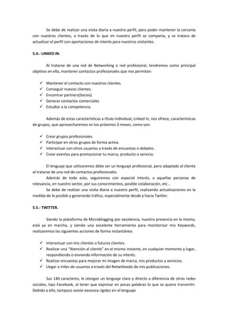 Se debe de realizar una visita diaria a nuestro perfil, para poder mantener la cercanía
con nuestros clientes, a través de lo que en nuestro perfil se comparta, y se tratara de
actualizar el perfil con aportaciones de interés para nuestros visitantes.

5.4.- LINKED IN.

        Al tratarse de una red de Networking o red profesional, tendremos como principal
objetivo en ella, mantener contactos profesionales que nos permitan:

        Mantener el contacto con nuestros clientes.
        Conseguir nuevos clientes.
        Encontrar partners(Socios)
        Generar contactos comerciales
        Estudiar a la competencia.

       Además de estas características a título individual, Linked In, nos ofrece, características
de grupos, que aprovecharemos en los próximos 3 meses, como son:

        Crear grupos profesionales.
        Participar en otros grupos de forma activa.
        Interactuar con otros usuarios a través de encuestas o debates.
        Crear eventos para promocionar tu marca, producto o servicio.

         El lenguaje que utilizaremos debe ser un lenguaje profesional, pero adaptado al cliente
al tratarse de una red de contactos profesionales.
         Además de todo esto, seguiremos con especial interés, a aquellas personas de
relevancia, en nuestro sector, por sus conocimientos, posible colaboración, etc…
         Se debe de realizar una visita diaria a nuestro perfil, realizando actualizaciones en la
medida de lo posible y generando tráfico, especialmente desde y hacia Twitter.

5.5.- TWITTER.

        Siendo la plataforma de Microblogging por excelencia, nuestra presencia en la misma,
está ya en marcha, y siendo una excelente herramienta para monitorizar mis Keywords,
realizaremos las siguientes acciones de forma instantánea:

        Interactuar con mis clientes o futuros clientes.
        Realizar una “Atención al cliente” en el mismo instante, en cualquier momento y lugar,
        respondiendo o enviando información de su interés.
        Realizar encuestas para mejorar mi imagen de marca, mis productos y servicios.
        Llegar a miles de usuarios a través del Retwitteado de mis publicaciones.

        Sus 140 caracteres, le otorgan un lenguaje claro y directo a diferencia de otras redes
sociales, tipo Facebook, al tener que expresar en pocas palabras lo que se quiere transmitir.
Debido a ello, tampoco existe excesiva rigidez en el lenguaje
 