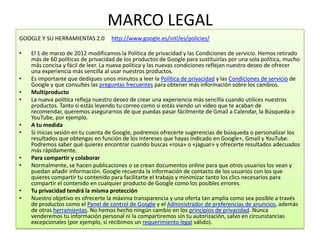 MARCO LEGAL
GOOGLE Y SU HERRAMIENTAS 2.0       http://www.google.es/intl/es/policies/

•   El 1 de marzo de 2012 modificamos la Política de privacidad y las Condiciones de servicio. Hemos retirado
    más de 60 políticas de privacidad de los productos de Google para sustituirlas por una sola política, mucho
    más concisa y fácil de leer. La nueva política y las nuevas condiciones reflejan nuestro deseo de ofrecer
    una experiencia más sencilla al usar nuestros productos.
•   Es importante que dediques unos minutos a leer la Política de privacidad y las Condiciones de servicio de
    Google y que consultes las preguntas frecuentes para obtener más información sobre los cambios.
•   Multiproducto
•   La nueva política refleja nuestro deseo de crear una experiencia más sencilla cuando utilices nuestros
    productos. Tanto si estás leyendo tu correo como si estás viendo un vídeo que te acaban de
    recomendar, queremos asegurarnos de que puedas pasar fácilmente de Gmail a Calendar, la Búsqueda o
    YouTube, por ejemplo.
•   A tu medida
•   Si inicias sesión en tu cuenta de Google, podremos ofrecerte sugerencias de búsqueda o personalizar los
    resultados que obtengas en función de los intereses que hayas indicado en Google+, Gmail y YouTube.
    Podremos saber qué quieres encontrar cuando buscas «rosa» o «jaguar» y ofrecerte resultados adecuados
    más rápidamente.
•   Para compartir y colaborar
•   Normalmente, se hacen publicaciones o se crean documentos online para que otros usuarios los vean y
    puedan añadir información. Google recuerda la información de contacto de los usuarios con los que
    quieres compartir tu contenido para facilitarte el trabajo y minimizar tanto los clics necesarios para
    compartir el contenido en cualquier producto de Google como los posibles errores.
•   Tu privacidad tendrá la misma protección
•   Nuestro objetivo es ofrecerte la máxima transparencia y una oferta tan amplia como sea posible a través
    de productos como el Panel de control de Google y el Administrador de preferencias de anuncios, además
    de otras herramientas. No hemos hecho ningún cambio en los principios de privacidad. Nunca
    venderemos tu información personal ni la compartiremos sin tu autorización, salvo en circunstancias
    excepcionales (por ejemplo, si recibimos un requerimiento legal válido).
 