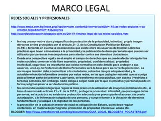 MARCO LEGAL
REDES SOCIALES Y PROFESIONALES

http://www.emba.com.bo/index.php?option=com_content&view=article&id=145:las-redes-sociales-y-su-
     entorno-legal&Itemid=114&lang=es
http://cuandotodossaben.blogspot.com.es/2011/11/marco-legal-de-las-redes-sociales.html

•  No hay una normativa clara y especifica de protección de la privacidad, intimidad, propia imagen
   derechos civiles protegidos por el artículo 21- 2. de la Constitutición Política del Estado
   (C.P.E.), teniendo en cuenta la inconsciencia que existe entre los usuarios de Internet sobre las
   prácticas que llevan a invasiones a la privacidad y la publicación de datos personales que pueden ser
   utilizados por personas inescrupulosas para atentar contra sus derechos ciudadanos.
•  Desde una perspectiva legal y en el amplio el campo de derechos que se puede afectar al regular las
   redes sociales: como ser el de libre expresión, propiedad, confidencialidad, propiedad
   intelectual, seguridad, es importante que exista normativa en este ámbito para proteger a sus
   usuarios, una Ley de Protección de Datos Personales será la base para su correcta protección. La
   norma que también debe concientizar a la ciudadanía, sobre los riesgos a la privacidad y la
   autodeterminación informativa creados por estas redes, en las que cualquier material que se cuelga
   pasa a formar parte de la misma y, por tanto, se transforma en cosa pública, con acceso irrestricto a
   terceras personas. Sin embargo, nadie obliga a colgar nada por lo que es privativo y personal puede en
   forma peligrosa pasar a ser de dominio público.
•  No existiendo un marco legal que regule la mala praxis en la utilización de imágenes información etc., si
   bien el mencionado artículo 21 – 2. de la C.P.E., protege la privacidad, intimidad, propia imagen de las
   personas, en la práctica no existe una protección adecuada y es preocupante el acceso, sin previa
   autorización, a la información colgada de una persona, y surge el temor a la violación de derechos
   fundamentales y al ataque a la dignidad de las personas.
•  la protección de la población menor de edad es obligación del Estado, quien debe regular
   contenidos, en materia de pornografía, protección de propiedad intelectual, abuso etc.
BLOGGER: http://www.derechoenred.com/blog/documentos/GUIA_LEGAL_BLOGGERS_POCASTERS.pdf
 