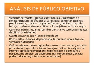 ANÁLISIS DE PÚBLICO OBJETIVO
    Mediante entrevistas, grupos, cuestionarios… trataremos de
    conocer datos de los posibles usuarios para concretar acciones
    para formarlos, conocer sus puntos fuertes y débiles para poder
    trabajar las herramientas a utilizar y los objetivos tácticos a seguir.
•   Quiénes serán los usuarios (perfil de 18-45 años con conocimientos
    de ofimática e internet)
•   Cuántos usuarios serán (un máximo de 10)
•   Dónde están ubicados (dependiendo del número, uno o dos a lo
    sumo por ordenador)
•   Qué necesidades tienen (aprender a crear su curriculum y carta de
    presentación, aprender a buscar trabajo en diferentes páginas de
    internet, aprender como utilizar redes sociales o blogs para la
    búsqueda de empleo, aprender a utilizar herramientas 2.0 para
    poder trabajar mejor todas sus necesidades)
 