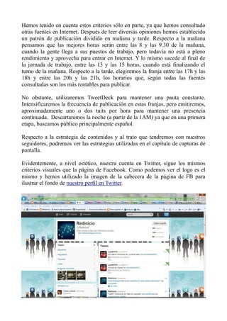 Hemos tenido en cuenta estos criterios sólo en parte, ya que hemos consultado
otras fuentes en Internet. Después de leer diversas opiniones hemos establecido
un patrón de publicación dividido en mañana y tarde. Respecto a la mañana
pensamos que las mejores horas serán entre las 8 y las 9.30 de la mañana,
cuando la gente llega a sus puestos de trabajo, pero todavía no está a pleno
rendimiento y aprovecha para entrar en Internet. Y lo mismo sucede al final de
la jornada de trabajo, entre las 13 y las 15 horas, cuando está finalizando el
turno de la mañana. Respecto a la tarde, elegiremos la franja entre las 17h y las
18h y entre las 20h y las 21h, los horarios que, según todas las fuentes
consultadas son los más rentables para publicar.
No obstante, utilizaremos TweetDeck para mantener una pauta constante.
Intensificaremos la frecuencia de publicación en estas franjas, pero emitiremos,
aproximadamente uno o dos tuits por hora para mantener una presencia
continuada. Descartaremos la noche (a partir de la 1AM) ya que en una primera
etapa, buscamos público principalmente español.
Respecto a la estrategia de contenidos y al trato que tendremos con nuestros
seguidores, podremos ver las estrategias utilizadas en el capítulo de capturas de
pantalla.
Evidentemente, a nivel estético, nuestra cuenta en Twitter, sigue los mismos
criterios visuales que la página de Facebook. Como podemos ver el logo es el
mismo y hemos utilizado la imagen de la cabecera de la página de FB para
ilustrar el fondo de nuestro perfil en Twitter.
 