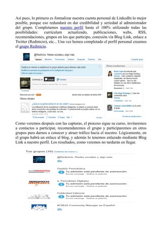 Así pues, lo primero es formalizar nuestra cuenta personal de LinkedIn lo mejor
posible, porque eso redundará en dar credibilidad y seriedad al administrador
del grupo. Completamos nuestro perfil hasta el 100% utilizando todas las
posibilidades: currículum actualizado, publicaciones, webs, RSS,
recomendaciones, grupos en los que participo, conexión vía Blog Link, enlace a
Twitter (Redinicio), etc... Una vez hemos completado el perfil personal creamos
el grupo Redinicio.
Como veremos después con las capturas, el proceso sigue su curso, invitaremos
a contactos a participar, recomendaremos el grupo y participaremos en otros
grupos para darnos a conocer y atraer tráfico hacia el nuestro. Lógicamente, en
el grupo habrá un enlace al blog, y además lo tenemos enlazado mediante Blog
Link a nuestro perfil. Los resultados, como veremos no tardarán en llegar.
 