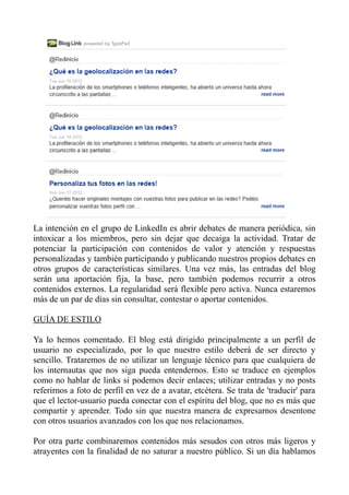 La intención en el grupo de LinkedIn es abrir debates de manera periódica, sin
intoxicar a los miembros, pero sin dejar que decaiga la actividad. Tratar de
potenciar la participación con contenidos de valor y atención y respuestas
personalizadas y también participando y publicando nuestros propios debates en
otros grupos de características similares. Una vez más, las entradas del blog
serán una aportación fija, la base, pero también podemos recurrir a otros
contenidos externos. La regularidad será flexible pero activa. Nunca estaremos
más de un par de días sin consultar, contestar o aportar contenidos.
GUÍA DE ESTILO
Ya lo hemos comentado. El blog está dirigido principalmente a un perfil de
usuario no especializado, por lo que nuestro estilo deberá de ser directo y
sencillo. Trataremos de no utilizar un lenguaje técnico para que cualquiera de
los internautas que nos siga pueda entendernos. Esto se traduce en ejemplos
como no hablar de links si podemos decir enlaces; utilizar entradas y no posts
referirnos a foto de perfil en vez de a avatar, etcétera. Se trata de 'traducir' para
que el lector-usuario pueda conectar con el espíritu del blog, que no es más que
compartir y aprender. Todo sin que nuestra manera de expresarnos desentone
con otros usuarios avanzados con los que nos relacionamos.
Por otra parte combinaremos contenidos más sesudos con otros más ligeros y
atrayentes con la finalidad de no saturar a nuestro público. Si un día hablamos
 