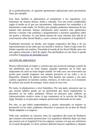 de la geolocalización, al siguiente aportaremos aplicaciones para personalizar
fotos, por ejemplo.
Esta línea también la aplicaremos al tratamiento a los seguidores. Los
trataremos de manera directa, atenta y educada. Con una cierta complicidad,
según el medio en el que nos encontremos. Adecuaremos los contenidos y el
tratamiento a cada medio. En Twitter, por ejemplo, podremos interactuar de una
manera más personal. Incluso incluiremos entre nuestros tuits apelaciones
directas a nuestra vida cotidiana y preguntaremos a nuestros seguidores sobre
sus gustos o aficiones. Es una buena manera de crear vínculos más allá de la
conversación sobre Social Media y, como veremos, de transmitir el #espíritu2.0.
Finalmente buscamos un diseño, una imagen corporativa del blog y de sus
representaciones en las redes que sea sencilla e intuitiva. Tanto el logo como los
fondos seguirán este estética. Vinculada al mundo de los Social Media, pero con
una aspecto atrayente y fácil de captar. Para profundizar en esta línea se puede
consultar el proyecto de identidad social.
ACCIÓN DE ARRANQUE
Hemos reflexionado al respeto y creemos que una acción de arranque a partir de
una plataforma que no tiene ningún seguidor (partimos de la base que
empezamos de cero) no tiene ningún sentido. En todo caso, nos reservamos esa
acción para cuando tengamos una mínima presencia en las redes y en la
blogosfera. Después de aplicar nuestro Plan durante una semana y con unos
cuantos seguidores en nuestras cuentas, entonces, en todo caso, es el momento
de realizar una acción de arranque. Antes caería en saco roto.
Por tanto, la plantearemos a nivel hipotético. Por una parte, pensamos que ya
que nuestro público puede ser un profesional que desea implementar su
presencia en las redes, podíamos ofrecer un proyecto para elaborar un
vídeocurrículum creativo como el que mostramos en la sección del blog El
Viral. Siempre es un plus para cualquier profesional interesado en las redes.
Por otra, ya que habrá emprendedores y pymes interesados en mejorar su
promoción en las redes, podíamos ofrecerles el proyecto de un plan de Social
Media adaptado a su negocio.
Todo esto, mediante un concurso entre los seguidores del canal de Redinicio
que creamos conveniente promocionar. Los seguidores deberían dejar una frase
que conecte con el #espíritu2.0 (en las capturas veremos a lo que nos referimos)
en el canal designado. Es decir, primero deberían hacerse seguidores y después
 
