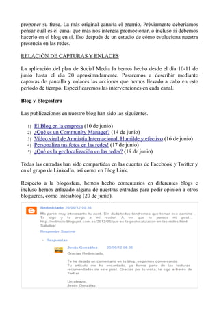 proponer su frase. La más original ganaría el premio. Préviamente deberíamos
pensar cuál es el canal que más nos interesa promocionar, o incluso si debemos
hacerlo en el blog en sí. Eso después de un estudio de cómo evoluciona nuestra
presencia en las redes.
RELACIÓN DE CAPTURAS Y ENLACES
La aplicación del plan de Social Media la hemos hecho desde el día 10-11 de
junio hasta el día 20 aproximadamente. Pasaremos a describir mediante
capturas de pantalla y enlaces las acciones que hemos llevado a cabo en este
período de tiempo. Especificaremos las intervenciones en cada canal.
Blog y Blogosfera
Las publicaciones en nuestro blog han sido las siguientes.
1) El Blog en la empresa (10 de junio)
2) ¿Qué es un Community Manager? (14 de junio)
3) Vídeo viral de Amnistía Internacional. Humilde y efectivo (16 de junio)
4) Personaliza tus fotos en las redes! (17 de junio)
5) ¿Qué es la geolocalización en las redes? (19 de junio)
Todas las entradas han sido compartidas en las cuentas de Facebook y Twitter y
en el grupo de LinkedIn, así como en Blog Link.
Respecto a la blogosfera, hemos hecho comentarios en diferentes blogs e
incluso hemos enlazado alguna de nuestras entradas para pedir opinión a otros
blogueros, como Iniciablog (20 de junio).
 