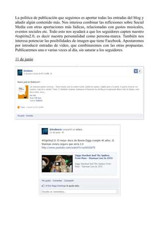 La política de publicación que seguimos es aportar todas las entradas del blog y
añadir algún contenido más. Nos interesa combinar las reflexiones sobre Social
Media con otras aportaciones más lúdicas, relacionadas con gustos musicales,
eventos sociales etc. Todo esto nos ayudará a que los seguidores capten nuestro
#espíritu2.0, es decir nuestra personalidad como persona-marca. También nos
interesa potenciar las posibilidades de imagen que tiene Facebook. Apostaremos
por introducir entradas de vídeo, que combinaremos con las otras propuestas.
Publicaremos una o varias veces al día, sin saturar a los seguidores.
11 de junio
 