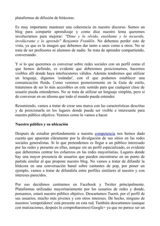 plataformas de difusión de bitácoras.
Es muy importante mantener una coherencia en nuestro discurso. Somos un
blog para compartir aprendizaje y como dice nuestro lema queremos
involucrarnos para mejorar: "Dime y lo olvido, enséñame y lo recuerdo,
involúcrame y lo aprendo" Benjamin Franklin. No debemos perder esto de
vista, ya que es la imagen que debemos dar tanto a unos como a otros. No se
trata de ser profesores ni alumnos de nadie. Se trata de aprender compartiendo,
conversando.
Y si lo que queremos es conversar sobre redes sociales con un perfil como el
que hemos definido, es evidente que deberemos posicionarnos, hacernos
visibles allí donde haya interlocutores válidos. Además tendremos que utilizar
un lenguaje, digamos 'estándar', con el que podamos establecer una
comunicación fluida. Como veremos posteriormente en la Guía de estilo,
trataremos de ser lo más accesibles en este sentido para que cualquier clase de
usuario pueda entendernos. No se trata de utilizar un lenguaje simplón, pero sí
de conversar en un idioma que todo el mundo pueda entender.
Resumiendo, vamos a tratar de crear una marca con las características descritas
y de posicionarla en los lugares donde pueda ser visible e interesante para
nuestro público objetivo. Veamos como lo vamos a hacer.
Nuestro público y su ubicación
Después de estudiar profundamente a nuestra competencia nos hemos dado
cuenta que apuestan cláramente por la divulgación de sus sitios en las redes
sociales generalistas. Si lo que pretendemos es llegar a un público interesado
por las redes y presente en ellas, aunque sin un perfil especializado, es evidente
que deberemos centrar los esfuerzos en las redes mayoritarias. Lugares donde
hay una mayor presencia de usuarios que pueden encontrarse en un punto de
partida similar al que propone nuestro blog. No vamos a tratar de difundir la
bitácora en una conversación banal sobre cantantes de pop, por poner un
ejemplo, vamos a tratar de difundirla entre perfiles similares al nuestro y con
intereses parecidos.
Por eso decidimos centrarnos en Facebook y Twitter principalmente.
Plataformas utilizadas mayoritariamente por los usuarios de redes y donde,
pensamos, estará nuestro público objetivo. Descartamos Tuenti, por el perfil de
sus usuarios, mucho más jóvenes y con otros intereses. De hecho, ninguno de
nuestros 'competidores' está presente en esta red. También descartamos (aunque
con matizaciones, después lo comprobaremos) Google+ ya que no parece ser un
 