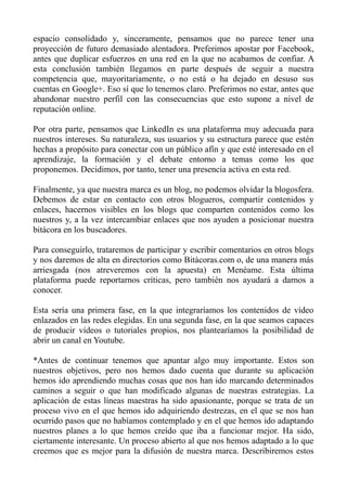 espacio consolidado y, sinceramente, pensamos que no parece tener una
proyección de futuro demasiado alentadora. Preferimos apostar por Facebook,
antes que duplicar esfuerzos en una red en la que no acabamos de confiar. A
esta conclusión también llegamos en parte después de seguir a nuestra
competencia que, mayoritariamente, o no está o ha dejado en desuso sus
cuentas en Google+. Eso sí que lo tenemos claro. Preferimos no estar, antes que
abandonar nuestro perfil con las consecuencias que esto supone a nivel de
reputación online.
Por otra parte, pensamos que LinkedIn es una plataforma muy adecuada para
nuestros intereses. Su naturaleza, sus usuarios y su estructura parece que estén
hechas a propósito para conectar con un público afín y que esté interesado en el
aprendizaje, la formación y el debate entorno a temas como los que
proponemos. Decidimos, por tanto, tener una presencia activa en esta red.
Finalmente, ya que nuestra marca es un blog, no podemos olvidar la blogosfera.
Debemos de estar en contacto con otros blogueros, compartir contenidos y
enlaces, hacernos visibles en los blogs que comparten contenidos como los
nuestros y, a la vez intercambiar enlaces que nos ayuden a posicionar nuestra
bitácora en los buscadores.
Para conseguirlo, trataremos de participar y escribir comentarios en otros blogs
y nos daremos de alta en directorios como Bitácoras.com o, de una manera más
arriesgada (nos atreveremos con la apuesta) en Menéame. Esta última
plataforma puede reportarnos críticas, pero también nos ayudará a darnos a
conocer.
Esta sería una primera fase, en la que integraríamos los contenidos de vídeo
enlazados en las redes elegidas. En una segunda fase, en la que seamos capaces
de producir vídeos o tutoriales propios, nos plantearíamos la posibilidad de
abrir un canal en Youtube.
*Antes de continuar tenemos que apuntar algo muy importante. Estos son
nuestros objetivos, pero nos hemos dado cuenta que durante su aplicación
hemos ido aprendiendo muchas cosas que nos han ido marcando determinados
caminos a seguir o que han modificado algunas de nuestras estrategias. La
aplicación de estas líneas maestras ha sido apasionante, porque se trata de un
proceso vivo en el que hemos ido adquiriendo destrezas, en el que se nos han
ocurrido pasos que no habíamos contemplado y en el que hemos ido adaptando
nuestros planes a lo que hemos creído que iba a funcionar mejor. Ha sido,
ciertamente interesante. Un proceso abierto al que nos hemos adaptado a lo que
creemos que es mejor para la difusión de nuestra marca. Describiremos estos
 