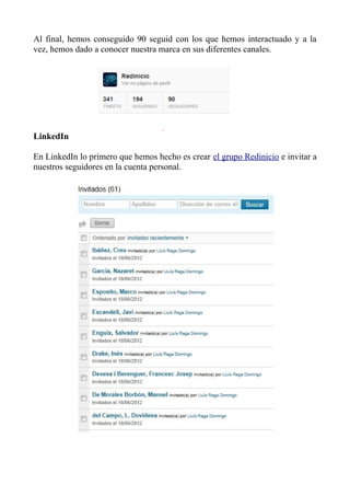 Al final, hemos conseguido 90 seguid con los que hemos interactuado y a la
vez, hemos dado a conocer nuestra marca en sus diferentes canales.
LinkedIn
En LinkedIn lo primero que hemos hecho es crear el grupo Redinicio e invitar a
nuestros seguidores en la cuenta personal.
 