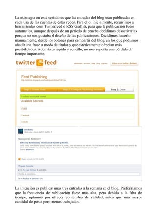 La estrategia en este sentido es que las entradas del blog sean publicadas en
cada una de las cuentas de estas redes. Para ello, inicialmente, recurrimos a
herramientas com Twitterfeed o RSS Graffiti, para que la publicación fuese
automática, aunque después de un periodo de prueba decidimos desactivarlas
porque no nos gustaba el diseño de las publicaciones. Decidimos hacerlo
manualmente, desde los botones para compartir del blog, en los que podíamos
añadir una frase a modo de titular y que estéticamente ofrecían más
posibilidades. Además es rápido y sencillo, no nos suponía una pérdida de
tiempo importante.
La intención es publicar unas tres entradas a la semana en el blog. Preferiríamos
que la frecuencia de publicación fuese más alta, pero debido a la falta de
tiempo, optamos por ofrecer contenidos de calidad, antes que una mayor
cantidad de posts pero menos trabajados.
 
