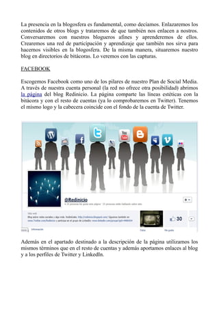 La presencia en la blogosfera es fundamental, como decíamos. Enlazaremos los
contenidos de otros blogs y trataremos de que también nos enlacen a nostros.
Conversaremos con nuestros blogueros afines y aprenderemos de ellos.
Crearemos una red de participación y aprendizaje que también nos sirva para
hacernos visibles en la blogosfera. De la misma manera, situaremos nuestro
blog en directorios de bitácoras. Lo veremos con las capturas.
FACEBOOK
Escogemos Facebook como uno de los pilares de nuestro Plan de Social Media.
A través de nuestra cuenta personal (la red no ofrece otra posibilidad) abrimos
la página del blog Redinicio. La página comparte las líneas estéticas con la
bitácora y con el resto de cuentas (ya lo comprobaremos en Twitter). Tenemos
el mismo logo y la cabecera coincide con el fondo de la cuenta de Twitter.
Además en el apartado destinado a la descripción de la página utilizamos los
mismos términos que en el resto de cuentas y además aportamos enlaces al blog
y a los perfiles de Twitter y LinkedIn.
 