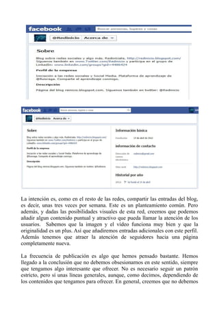 La intención es, como en el resto de las redes, compartir las entradas del blog,
es decir, unas tres veces por semana. Este es un planteamiento común. Pero
además, y dadas las posibilidades visuales de esta red, creemos que podemos
añadir algun contenido puntual y atractivo que pueda llamar la atención de los
usuarios. Sabemos que la imagen y el vídeo funciona muy bien y que la
originalidad es un plus. Así que añadiremos entradas adicionales con este perfil.
Además tenemos que atraer la atención de seguidores hacia una página
completamente nueva.
La frecuencia de publicación es algo que hemos pensado bastante. Hemos
llegado a la conclusión que no debemos obsesionarnos en este sentido, siempre
que tengamos algo interesante que ofrecer. No es necesario seguir un patrón
estricto, pero sí unas líneas generales, aunque, como decimos, dependiendo de
los contenidos que tengamos para ofrecer. En general, creemos que no debemos
 