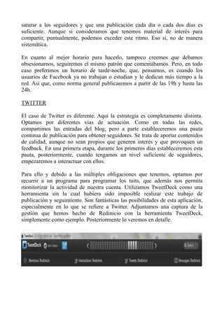 saturar a los seguidores y que una publicación cada día o cada dos días es
suficiente. Aunque si consideramos que tenemos material de interés para
compartir, puntualmente, podemos exceder este ritmo. Eso sí, no de manera
sistemática.
En cuanto al mejor horario para hacerlo, tampoco creemos que debamos
obsesionarnos, seguiremos el mismo patrón que comentábamos. Pero, en todo
caso preferimos un horario de tarde-noche, que, pensamos, es cuando los
usuarios de Facebook ya no trabajan o estudian y le dedican más tiempo a la
red. Así que, como norma general publicaremos a partir de las 19h y hasta las
24h.
TWITTER
El caso de Twitter es diferente. Aquí la estrategia es completamente distinta.
Optamos por diferentes vías de actuación. Como en todas las redes,
compartimos las entradas del blog, pero a parte estableceremos una pauta
continua de publicación para obtener seguidores. Se trata de aportar contenidos
de calidad, aunque no sean propios que generen interés y que provoquen un
feedback. En una primera etapa, durante los primeros días estableceremos esta
pauta, posteriormente, cuando tengamos un nivel suficiente de seguidores,
empezaremos a interactuar con ellos.
Para ello y debido a las múltiples obligaciones que tenemos, optamos por
recurrir a un programa para programar los tuits, que además nos permita
monitorizar la actividad de nuestra cuenta. Utilizamos TweetDeck como una
herramienta sin la cual hubiera sido imposible realizar este trabajo de
publicación y seguimiento. Son fantásticas las posibilidades de esta aplicación,
especialmente en lo que se refiere a Twitter. Adjuntamos una captura de la
gestión que hemos hecho de Redinicio con la herramienta TweetDeck,
simplemente como ejemplo. Posteriormente lo veremos en detalle.
 