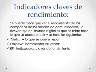 Indicadores claves de 
rendimiento: 
• Se puede decir que ver el rendimiento de las 
campañas de los medios de comunicación, la 
desventaja del mundo digital es que se mide todo 
lo que se puede medir y se trata las siguientes: 
 Meta: A lo que se quiere llegar 
 Objetivo: Incrementar las ventas 
 KPI: Indicadores claves de rendimiento 
