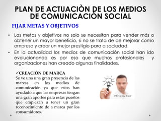 PLAN DE ACTUACIÒN DE LOS MEDIOS 
DE COMUNICACIÒN SOCIAL 
FIJAR METAS Y OBJETIVOS 
• Las metas y objetivos no solo se necesitan para vender más o 
obtener un mayor beneficio, si no se trata de de mejorar como 
empresa y crear un mejor prestigio para a sociedad. 
• En la actualidad los medios de comunicación social han ido 
evolucionando es por eso que muchos profesionales y 
organizaciones han creado algunas finalidades. 
CREACIÒN DE MARCA 
Se ve una una gran presencia de las 
marcas en los medios de 
comunicación ya que estos han 
ayudado a que las empresas tengan 
una gran aportes para estas puestos 
que empiezan a tener un gran 
reconocimiento de a marca por los 
consumidores. 
 