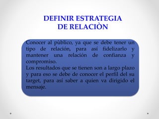 DEFINIR ESTRATEGIA 
DE RELACIÒN 
Conocer al pùblico, ya que se debe tener un 
tipo de relación, para así fidelizarlo y 
mantener una relación de confianza y 
compromiso. 
Los resultados que se tienen son a largo plazo 
y para eso se debe de conocer el perfil del su 
target, para así saber a quien va dirigido el 
mensaje. 
 