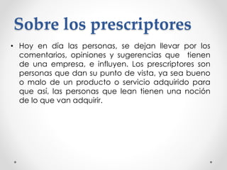 Sobre los prescriptores 
• Hoy en día las personas, se dejan llevar por los 
comentarios, opiniones y sugerencias que tienen 
de una empresa, e influyen. Los prescriptores son 
personas que dan su punto de vista, ya sea bueno 
o malo de un producto o servicio adquirido para 
que así, las personas que lean tienen una noción 
de lo que van adquirir. 
 