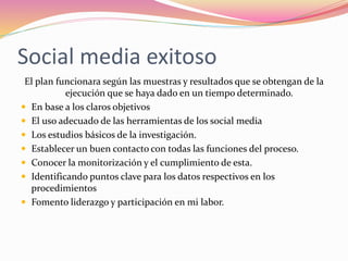 Social media exitoso
El plan funcionara según las muestras y resultados que se obtengan de la
ejecución que se haya dado en un tiempo determinado.
 En base a los claros objetivos
 El uso adecuado de las herramientas de los social media
 Los estudios básicos de la investigación.
 Establecer un buen contacto con todas las funciones del proceso.
 Conocer la monitorización y el cumplimiento de esta.
 Identificando puntos clave para los datos respectivos en los
procedimientos
 Fomento liderazgo y participación en mi labor.
 