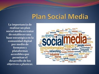 La importancia de
realizar un plan
social media es tratar
de establecer una
base estratégica en la
comunidad digital
por medio de
formatos y
plataformas
accesibles que
permitan el
desarrollo de los
objetivos a plantear.
 