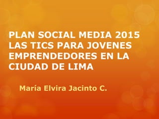 PLAN SOCIAL MEDIA 2015
LAS TICS PARA JOVENES
EMPRENDEDORES EN LA
CIUDAD DE LIMA
María Elvira Jacinto C.
 