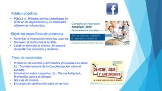 Público objetivo
Objetivos específicos de presencia
Tipos de contenidos
• Público A. Afiliados activos (empleados en
relación de dependencia y ex empleados
adherentes voluntarios).
• Fomentar la interacción entre los usuarios.
• Promover el tráfico hacia la Web.
• Canal de atención al cliente. Se buscará
responder las consultas y reclamos.
• Promoción de eventos y actividades vinculadas a la salud.
Ej.: Día Internacional de la Concientización sobre el
Autismo.
• Información sobre campañas. Ej.: Vacuna Antigripal,
Prevención contra el Dengue.
• Noticias de interés.
• Encuestas de satisfacción sobre el servicio.
 