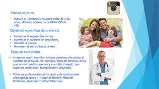 Público objetivo
Objetivos específicos de presencia
Tipos de contenidos
• Aumentar la reputación on line.
• Aumentar el número de seguidores.
• Difundir la marca.
• Promover el tráfico hacia la Web.
• Público A. Hombres y mujeres entre 35 y 50
años, afiliados activos de la OBRA SOCIAL
YPF.
• Imágenes que transmitan valores positivos vinculados al
cuidado de la salud. Por ejemplo, fotos de familias, en la
que se vean padres jóvenes y con hijos (target), que
sugieran protección, tranquilidad y seguridad.
• Fotos de profesionales de la salud y de instituciones
prestigiosas (por ej.: Hospital Alemán, Hospital
Británico, Sanatorio Trinidad Palermo).
 