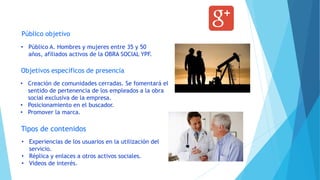 Público objetivo
Objetivos específicos de presencia
Tipos de contenidos
• Creación de comunidades cerradas. Se fomentará el
sentido de pertenencia de los empleados a la obra
social exclusiva de la empresa.
• Posicionamiento en el buscador.
• Promover la marca.
• Público A. Hombres y mujeres entre 35 y 50
años, afiliados activos de la OBRA SOCIAL YPF.
• Experiencias de los usuarios en la utilización del
servicio.
• Réplica y enlaces a otros activos sociales.
• Videos de interés.
 