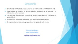 Conclusiones
 Este Plan Social Media buscará aumentar la visibilidad de la OBRA SOCIAL YPF.
 Para lograrlo se crearán los activos sociales propuestos y se promoverá la
interacción de los usuarios.
 Los dos objetivos centrales son fidelizar a los actuales afiliados y atraer a los
potenciales.
 Se realizarán mediciones periódicas para monitorear los resultados.
 Se espera alcanzar las metas propuestas en un plazo de seis meses.
Community Manager
María Soledad Zabala
msoledad.zabala@gmail.com
 