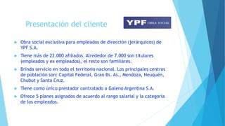 Presentación del cliente
 Obra social exclusiva para empleados de dirección (jerárquicos) de
YPF S.A.
 Tiene más de 22.000 afiliados. Alrededor de 7.000 son titulares
(empleados y ex empleados), el resto son familiares.
 Brinda servicio en todo el territorio nacional. Los principales centros
de población son: Capital Federal, Gran Bs. As., Mendoza, Neuquén,
Chubut y Santa Cruz.
 Tiene como único prestador contratado a Galeno Argentina S.A.
 Ofrece 5 planes asignados de acuerdo al rango salarial y la categoría
de los empleados.
 