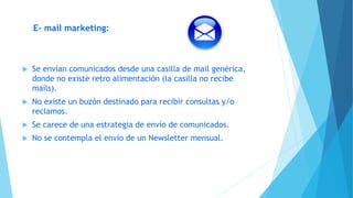 E- mail marketing:
 Se envían comunicados desde una casilla de mail genérica,
donde no existe retro alimentación (la casilla no recibe
mails).
 No existe un buzón destinado para recibir consultas y/o
reclamos.
 Se carece de una estrategia de envío de comunicados.
 No se contempla el envío de un Newsletter mensual.
 