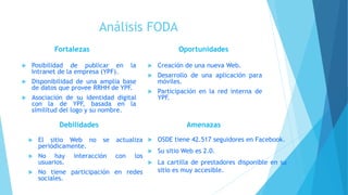 Análisis FODA
 Posibilidad de publicar en la
Intranet de la empresa (YPF).
 Disponibilidad de una amplia base
de datos que provee RRHH de YPF.
 Asociación de su identidad digital
con la de YPF, basada en la
similitud del logo y su nombre.
 Creación de una nueva Web.
 Desarrollo de una aplicación para
móviles.
 Participación en la red interna de
YPF.
Fortalezas Oportunidades
Debilidades
 El sitio Web no se actualiza
periódicamente.
 No hay interacción con los
usuarios.
 No tiene participación en redes
sociales.
Amenazas
 OSDE tiene 42.517 seguidores en Facebook.
 Su sitio Web es 2.0.
 La cartilla de prestadores disponible en su
sitio es muy accesible.
 