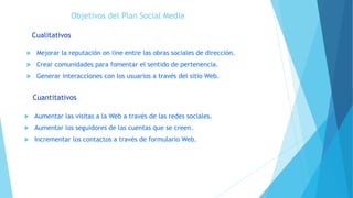 Objetivos del Plan Social Media
 Mejorar la reputación on line entre las obras sociales de dirección.
 Crear comunidades para fomentar el sentido de pertenencia.
 Generar interacciones con los usuarios a través del sitio Web.
Cualitativos
Cuantitativos
 Aumentar las visitas a la Web a través de las redes sociales.
 Aumentar los seguidores de las cuentas que se creen.
 Incrementar los contactos a través de formulario Web.
 