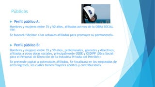 Públicos
 Perfil público A:
Hombres y mujeres entre 35 y 50 años, afiliados activos de la OBRA SOCIAL
YPF.
Se buscará fidelizar a los actuales afiliados para promover su permanencia.
 Perfil público B:
Hombres y mujeres entre 35 y 50 años, profesionales, gerentes y directivos,
afiliados a otras obras sociales, principalmente OSDE y OSDIPP (Obra Social
para el Personal de Dirección de la Industria Privada del Petróleo)
Se pretende captar a potenciales afiliados. Se focalizará en los empleados de
altos ingresos, los cuales tienen mayores aportes y contribuciones.
 