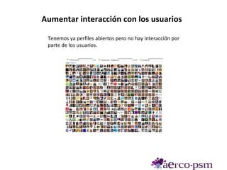 Aumentar interacción con los usuarios

 Tenemos ya perfiles abiertos pero no hay interacción por
 parte de los usuarios.
 