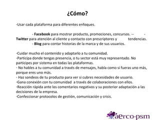 ¿Cómo?
-Usar cada plataforma para diferentes enfoques.

         - Facebook para mostrar producto, promociones, concursos. --         -
Twitter para atención al cliente y contacto con prescriptores y      tendencias.
         - Blog para contar historias de la marca y de sus usuarios.

-Cuidar mucho el contenido y adaptarlo a tu comunidad.
-Participa donde tengas presencia, o tu sector está muy representado. No
participes por sistema en todas las plataformas.
- No hables a tu comunidad a través de mensajes, habla como si fueras uno más,
porque eres uno más.
- Haz sondeos de tu producto para ver si cubres necesidades de usuario.
-Gana conexión con tu comunidad a través de colaboraciones con ellos.
-Reacción rápida ante los comentarios negativos y su posterior adaptación a las
decisiones de la empresa.
-Confeccionar protocolos de gestión, comunicación y crisis.
 
