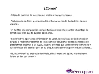 ¿Cómo?
-Colgando material de interés en el sector al que pertenezcas.

-Participando en foros y comunidades online resolviendo duda de los demás
usuarios.

-En Twitter intentar postear siempre tuits con links interesantes y hashtags de
temáticas en las que te quieras posicionar.

- En definitiva, aportando información de valor, la estrategia de comunicación
dirigida a resolver problemas de los usuarios y solucionar dudas planteadas en
plataformas externas a las tuyas, acudir a eventos que versen sobre tu materia y
tuitear desde allí, escribir post en tu blog, hacer networking con influenciadores…

- NUNCA vender tu producto o servicio, enviar mensajes spam, ni devolver el
follow en TW por sistema.
 