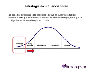 Estrategia de influenciadores:

No podemos dirigirnos a todo el público objetivo de nuestro producto o
servicio, puesto que éstos no van a cambiar de hábito de compra, salvo que se
lo digan las personas en las que más confía.
 