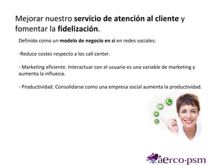 Mejorar nuestro servicio de atención al cliente y
fomentar la fidelización.
 Definido como un modelo de negocio en sí en redes sociales:

 -Reduce costes respecto a los call center.

 - Marketing eficiente. Interactuar con el usuario es una variable de marketing y
 aumenta la influecia.

 - Productividad. Consolidarse como una empresa social aumenta la productividad.
 