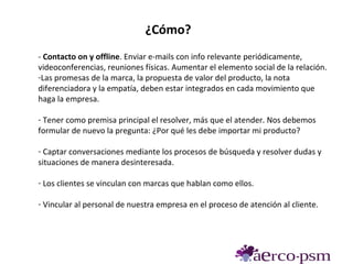 ¿Cómo?
- Contacto on y offline. Enviar e-mails con info relevante periódicamente,
videoconferencias, reuniones físicas. Aumentar el elemento social de la relación.
-Las promesas de la marca, la propuesta de valor del producto, la nota
diferenciadora y la empatía, deben estar integrados en cada movimiento que
haga la empresa.

- Tener como premisa principal el resolver, más que el atender. Nos debemos
formular de nuevo la pregunta: ¿Por qué les debe importar mi producto?

- Captar conversaciones mediante los procesos de búsqueda y resolver dudas y
situaciones de manera desinteresada.

- Los clientes se vinculan con marcas que hablan como ellos.

- Vincular al personal de nuestra empresa en el proceso de atención al cliente.
 