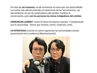 Se trata de ser humanos, no de humanizar la marca por eso Social Media
va mucho más allá de entender el mecanismo de las herramientas. Las
herramientas no son las catalizadoras del cambio. Facilitan la
conversación, pero son las personas las únicas instigadoras del cambio.

COMUNICAR ¿CÓMO? Como lo hacen los buenos oyentes = Empatizando
con la comunidad. Tienes que sentirlo, vivirlo, respirarlo, serlo.

LA ESTRATEGIA consiste en cómo segmentar las comunidades activas
provenientes de la audiencia (Monitorización)
 