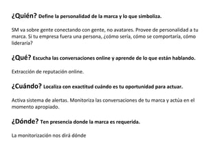 ¿Quién? Define la personalidad de la marca y lo que simboliza.
SM va sobre gente conectando con gente, no avatares. Provee de personalidad a tu
marca. Si tu empresa fuera una persona, ¿cómo sería, cómo se comportaría, cómo
lideraría?

¿Qué? Escucha las conversaciones online y aprende de lo que están hablando.
Extracción de reputación online.

¿Cuándo? Localiza con exactitud cuándo es tu oportunidad para actuar.
Activa sistema de alertas. Monitoriza las conversaciones de tu marca y actúa en el
momento apropiado.

¿Dónde? Ten presencia donde la marca es requerida.
La monitorización nos dirá dónde
 