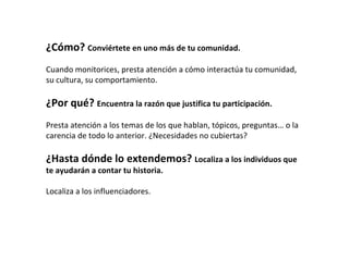 ¿Cómo? Conviértete en uno más de tu comunidad.
Cuando monitorices, presta atención a cómo interactúa tu comunidad,
su cultura, su comportamiento.

¿Por qué? Encuentra la razón que justifica tu participación.
Presta atención a los temas de los que hablan, tópicos, preguntas… o la
carencia de todo lo anterior. ¿Necesidades no cubiertas?

¿Hasta dónde lo extendemos? Localiza a los individuos que
te ayudarán a contar tu historia.

Localiza a los influenciadores.
 