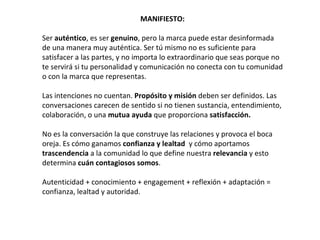 MANIFIESTO:

Ser auténtico, es ser genuino, pero la marca puede estar desinformada
de una manera muy auténtica. Ser tú mismo no es suficiente para
satisfacer a las partes, y no importa lo extraordinario que seas porque no
te servirá si tu personalidad y comunicación no conecta con tu comunidad
o con la marca que representas.

Las intenciones no cuentan. Propósito y misión deben ser definidos. Las
conversaciones carecen de sentido si no tienen sustancia, entendimiento,
colaboración, o una mutua ayuda que proporciona satisfacción.

No es la conversación la que construye las relaciones y provoca el boca
oreja. Es cómo ganamos confianza y lealtad y cómo aportamos
trascendencia a la comunidad lo que define nuestra relevancia y esto
determina cuán contagiosos somos.

Autenticidad + conocimiento + engagement + reflexión + adaptación =
confianza, lealtad y autoridad.
 