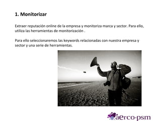 1. Monitorizar

Extraer reputación online de la empresa y monitoriza marca y sector. Para ello,
utiliza las herramientas de monitorización .

Para ello seleccionaremos las keywords relacionadas con nuestra empresa y
sector y una serie de herramientas.
 