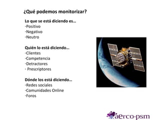 ¿Qué podemos monitorizar?
Lo que se está diciendo es…
-Positivo
-Negativo
-Neutro

Quién lo está diciendo…
-Clientes
-Competencia
-Detractores
- Prescriptores

Dónde los está diciendo…
-Redes sociales
-Comunidades Online
-Foros
 