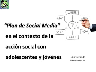  “Plan de Social Media”
 en el contexto de la 
  acción social con 
  adolescentes y jóvenes    @jmlregalado
                           Inmersiontic.es
 